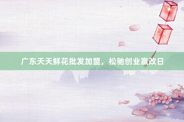广东天天鲜花批发加盟，松驰创业赢改日